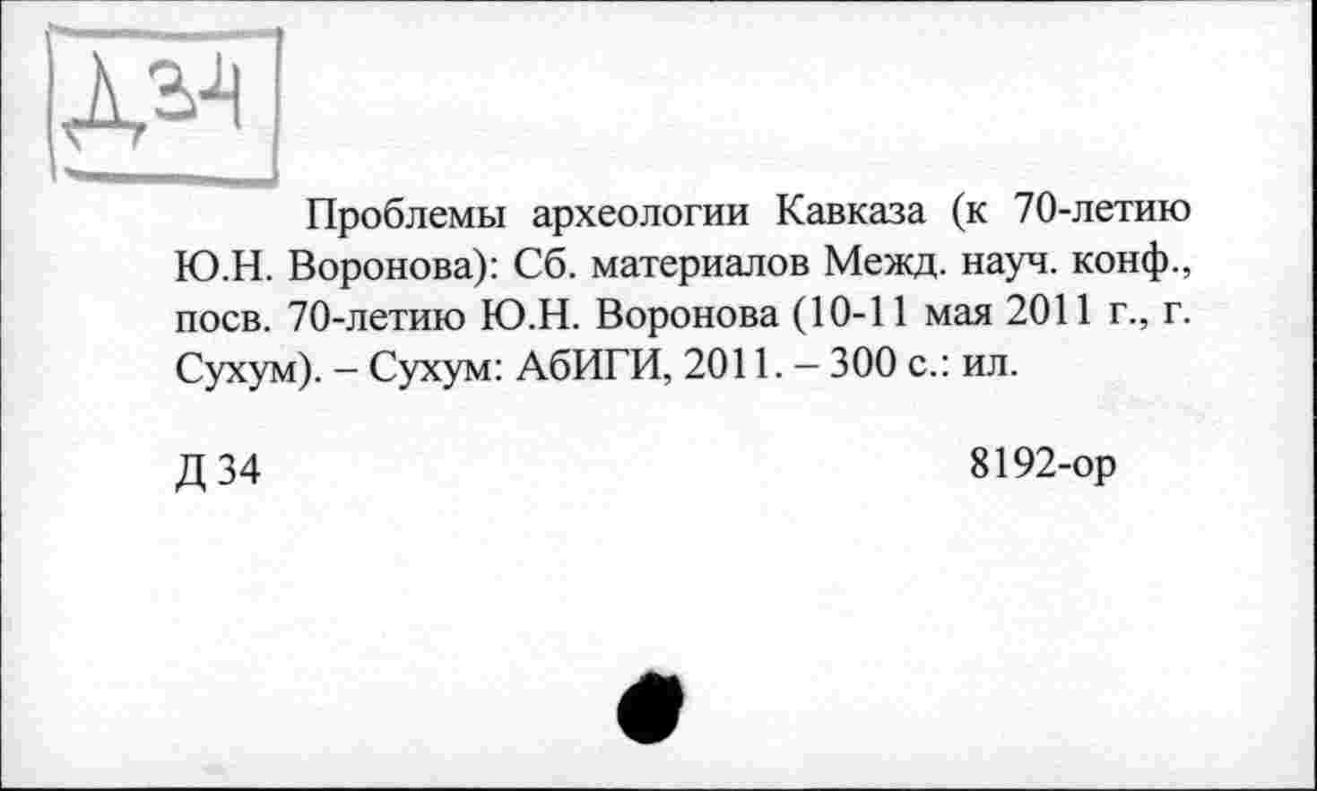 ﻿Проблемы археологии Кавказа (к 70-летию Ю.Н. Воронова): Сб. материалов Межд. науч, конф., поев. 70-летию Ю.Н. Воронова (10-11 мая 2011 г., г. Сухум). - Сухум: АбИГИ, 2011. — 300 с.: ил.
Д 34
8192-ор